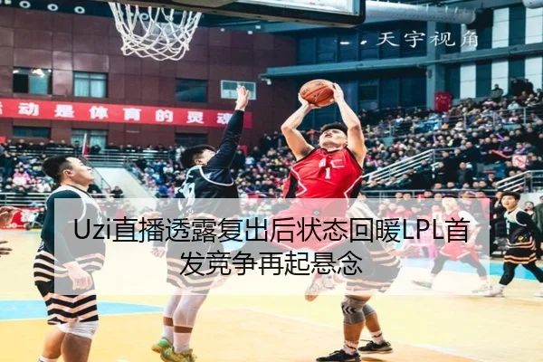 Uzi直播透露复出后状态回暖LPL首发竞争再起悬念
