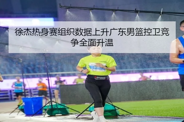 徐杰热身赛组织数据上升广东男篮控卫竞争全面升温